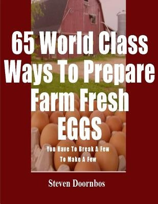 65 World Class Ways To Prepare Farm Fresh Eggs: You Have To Break A Few To Make A Few by Doornbos, Steven