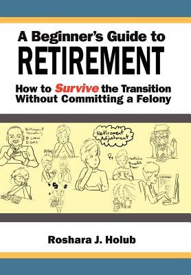 A Beginner's Guide To Retirement: How to Survive the Transition Without Committing a Felony by Holub, Roshara J.