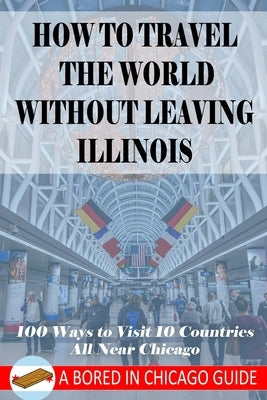 How to Travel the World Without Leaving Illinois: 100 Ways to Visit 10 Countries, All Near Chicago by Brenson, Cam