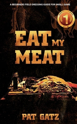 Eat My Meat - A Beginners Field Dressing Guide For Small Game by Gatz, Pat