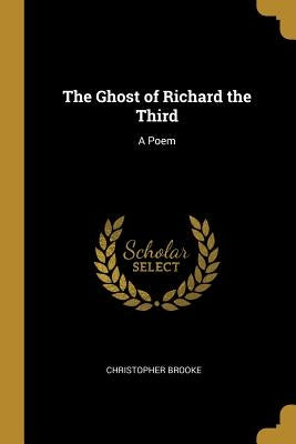 The Ghost of Richard the Third: A Poem by Brooke, Christopher