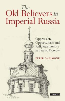 The Old Believers in Imperial Russia: Oppression, Opportunism and Religious Identity in Tsarist Moscow by Simone, Peter T. de