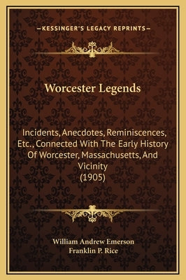 Worcester Legends: Incidents, Anecdotes, Reminiscences, Etc., Connected With The Early History Of Worcester, Massachusetts, And Vicinity by Emerson, William Andrew