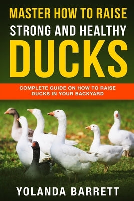 Master How To Raise Strong And Healthy Ducks: Complete Guide On How To Raise Ducks In Your Backyard by Barrett, Yolanda