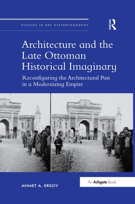 Architecture and the Late Ottoman Historical Imaginary: Reconfiguring the Architectural Past in a Modernizing Empire by Ersoy, Ahmeta