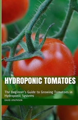 Hydroponic Tomatoes: The Beginner's Guide to Growing Tomatoes in Hydroponic Systems by Josephson, David