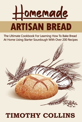 Homemade Artisan Bread: The Ultimate Cookbook For Learning How To Bake Bread At Home Using Starter Sourdough With Over 200 Recipes by Collins, Timothy