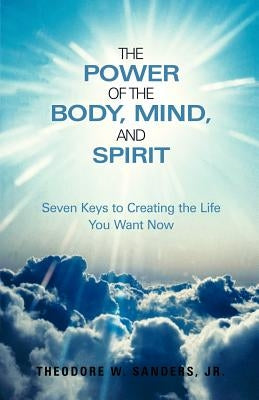 The Power of the Body, Mind, and Spirit: Seven Keys to Creating the Life You Want Now by Sanders, Theodore W., Jr.