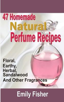 47 Homemade Natural Perfume Recipes: Floral, Earthy, Herbal, Sandalwood And Other Fragrances by Fisher, Emily