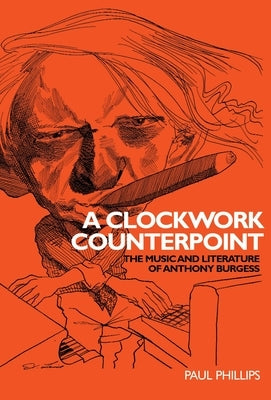 A Clockwork Counterpoint: The Music and Literature of Anthony Burgess by Phillips, Paul, Jr.