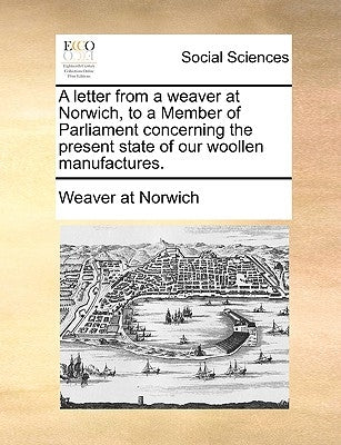 A Letter from a Weaver at Norwich, to a Member of Parliament Concerning the Present State of Our Woollen Manufactures. by Weaver at Norwich