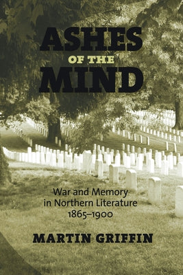 Ashes of the Mind: War and Memory in Northern Literature, 1865-1900 by Griffin, Martin