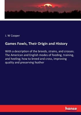 Games Fowls, Their Origin and History: With a description of the breeds, strains, and crosses. The American and English modes of feeding, training, an by Cooper, J. W.