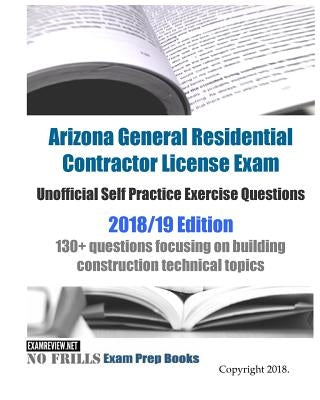 Arizona General Residential Contractor License Exam Unofficial Self Practice Exercise Questions 2018/19 Edition: 130+ questions focusing on building c by Examreview