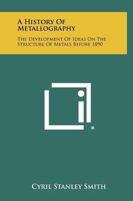 A History Of Metallography: The Development Of Ideas On The Structure Of Metals Before 1890 by Smith, Cyril Stanley