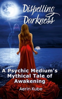 Dispelling Darkness: A Psychic Medium's Mythical Tale of Awakening by Kube, Aerin