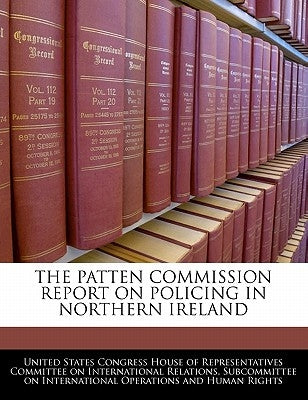 The Patten Commission Report on Policing in Northern Ireland by United States Congress House of Represen