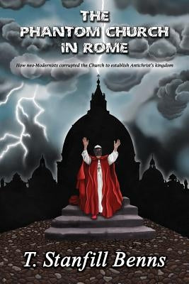 The Phantom Church in Rome: How neo-Modernists corrupted the Church to establish Antichrist's kingdom by Benns, T. Stanfill