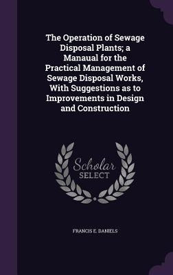 The Operation of Sewage Disposal Plants; a Manaual for the Practical Management of Sewage Disposal Works, With Suggestions as to Improvements in Desig by Daniels, Francis E.