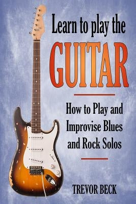 Learn to Play the Guitar: How to Play and Improvise Blues and Rock Solos by Beck, Trevor