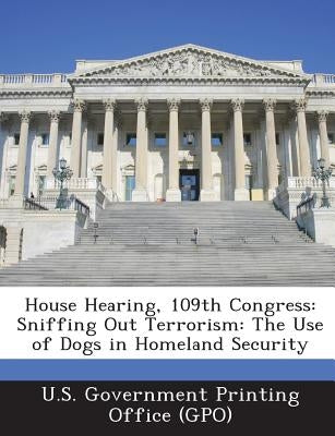 House Hearing, 109th Congress: Sniffing Out Terrorism: The Use of Dogs in Homeland Security by U. S. Government Printing Office (Gpo)