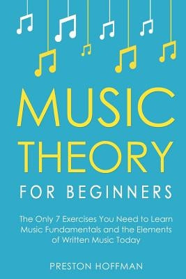 Music Theory for Beginners: The Only 7 Exercises You Need to Learn Music Fundamentals and the Elements of Written Music Today by Hoffman, Preston