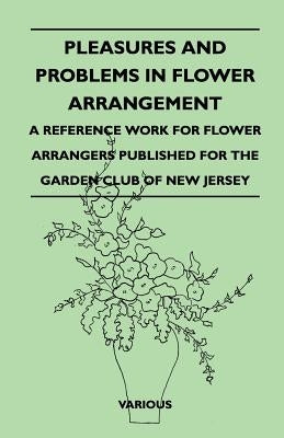 Pleasures and Problems in Flower Arrangement - A Reference Work for Flower Arrangers Published for the Garden Club of New Jersey by Various