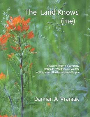 The Land Knows (me): Restoring Prairie & Savanna, Wetlands, Woodlands & Wildlife in Wisconsin's Northwest Sands Region by Vraniak, Damian Anthony