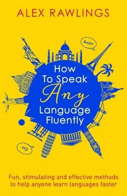 How to Speak Any Language Fluently: Fun, Stimulating and Effective Methods to Help Anyone Learn Languages Faster by Rawlings, Alex