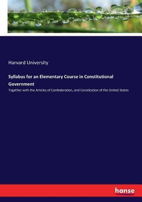 Syllabus for an Elementary Course in Constitutional Government: Together with the Articles of Confederation, and Constitution of the United States by University, Harvard