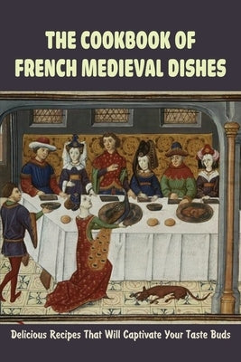 The Cookbook Of French Medieval Dishes: Delicious Recipes That Will Captivate Your Taste Buds: Medieval Cuisine Recipes by Bruer, Jospeh