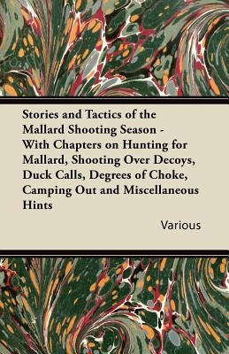 Stories and Tactics of the Mallard Shooting Season - With Chapters on Hunting for Mallard, Shooting Over Decoys, Duck Calls, Degrees of Choke, Camping by Various