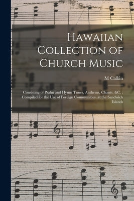 Hawaiian Collection of Church Music: Consisting of Psalm and Hymn Tunes, Anthems, Chants, &c.; Compiled for the Use of Foreign Communities, at the San by Calkin, M.