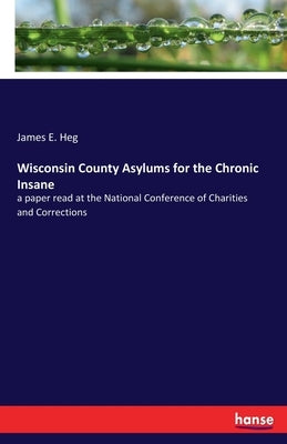 Wisconsin County Asylums for the Chronic Insane: a paper read at the National Conference of Charities and Corrections by Heg, James E.