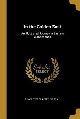 In the Golden East: An Illustrated Journey in Eastern Wonderlands by Gibson, Charlotte Chaffee