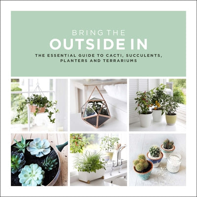 Bring the Outside in: The Essential Guide to Cacti, Succulents, Planters and Terrariums by Bradley, Val