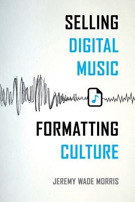 Selling Digital Music, Formatting Culture by Morris, Jeremy Wade