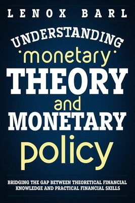 Understanding Monetary Theory and Monetary Policy: Bridging the Gap Between Theoretical Financial Knowledge and Practical Financial Skills by Barl, Lenox