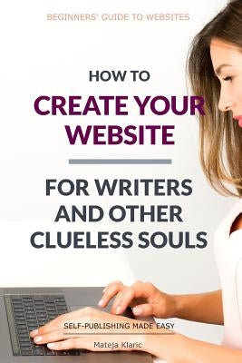 How to Create Your Website: For Writers and Other Clueless Souls by Klaric, Mateja