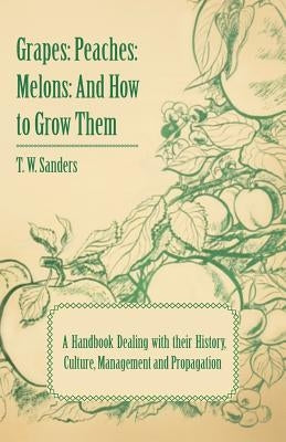 Grapes: Peaches: Melons: And How to Grow Them - A Handbook Dealing with Their History, Culture, Management and Propagation - I by Sanders, T. W.