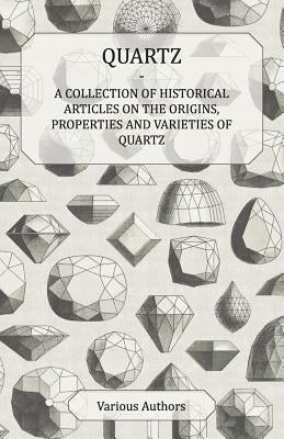 Quartz - A Collection of Historical Articles on the Origins, Properties and Varieties of Quartz by Various