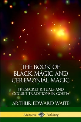 The Book of Black Magic and Ceremonial Magic: The Secret Rituals and Occult Traditions in Goëtia by Waite, Arthur Edward