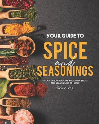 Your Guide to Spice and Seasonings: Discover How to Make Your Own Spices and Seasonings at Home! by Ray, Valeria