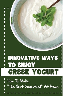 Innovative Ways To Enjoy Greek Yogurt: How To Make The Next Superfood At Home by Morck, Brynn