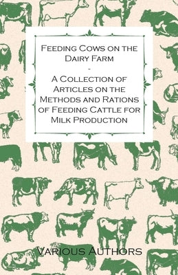 Feeding Cows on the Dairy Farm - A Collection of Articles on the Methods and Rations of Feeding Cattle for Milk Production by Various