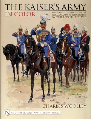 The Kaiser's Army in Color: Uniforms of the Imperial German Army as Illustrated by Carl Becker 1890-1910 by Woolley, Charles