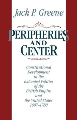 Peripheries and Center: Constitutional Development in the Extended Polities of the British Empire and the United States, 1607-1788 by Greene, Jack P.