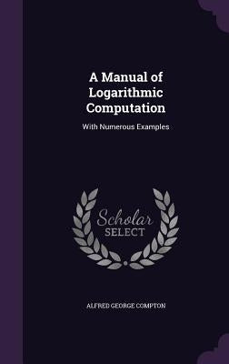 A Manual of Logarithmic Computation: With Numerous Examples by Compton, Alfred George