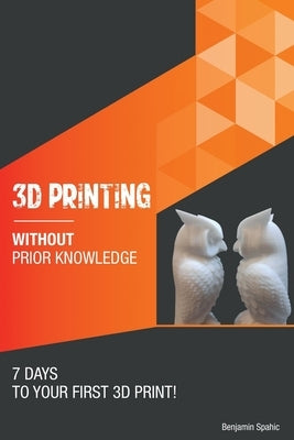 3D printing without prior knowledge: 7 days to your first 3D print by Spahic, Benjamin