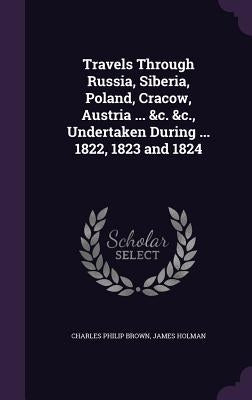 Travels Through Russia, Siberia, Poland, Cracow, Austria ... &c. &c., Undertaken During ... 1822, 1823 and 1824 by Brown, Charles Philip